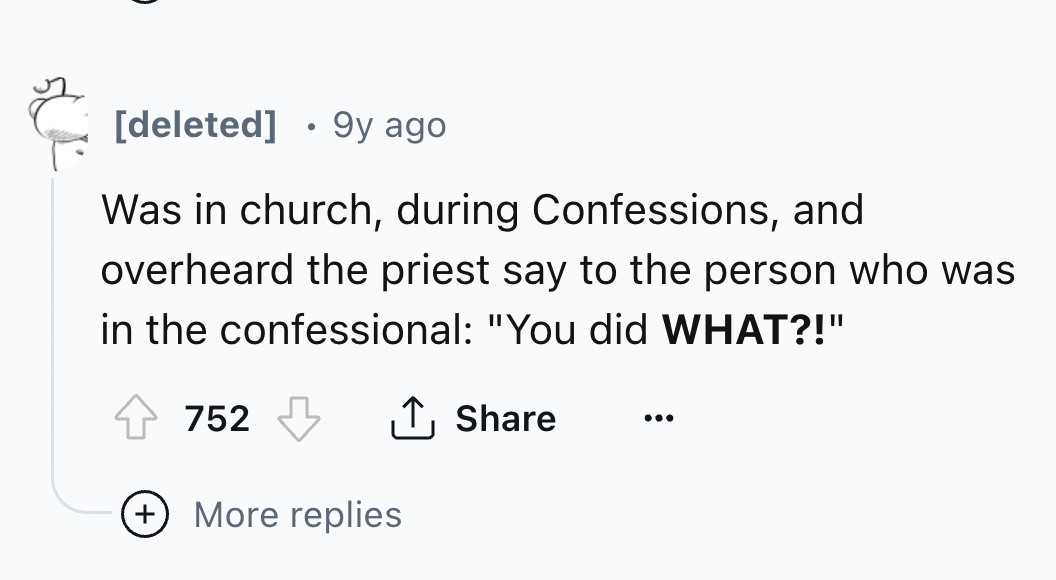 number - deleted 9y ago Was in church, during Confessions, and overheard the priest say to the person who was in the confessional "You did What?!" 752 More replies